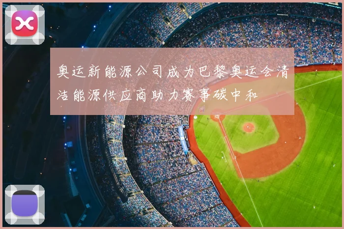 奥运新能源公司成为巴黎奥运会清洁能源供应商助力赛事碳中和