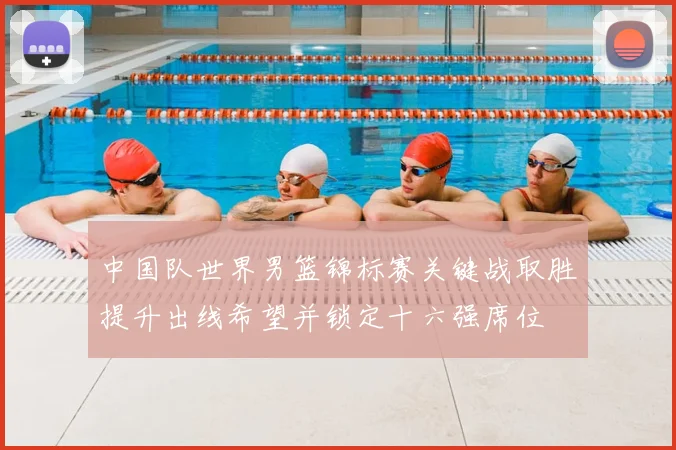 中国队世界男篮锦标赛关键战取胜提升出线希望并锁定十六强席位